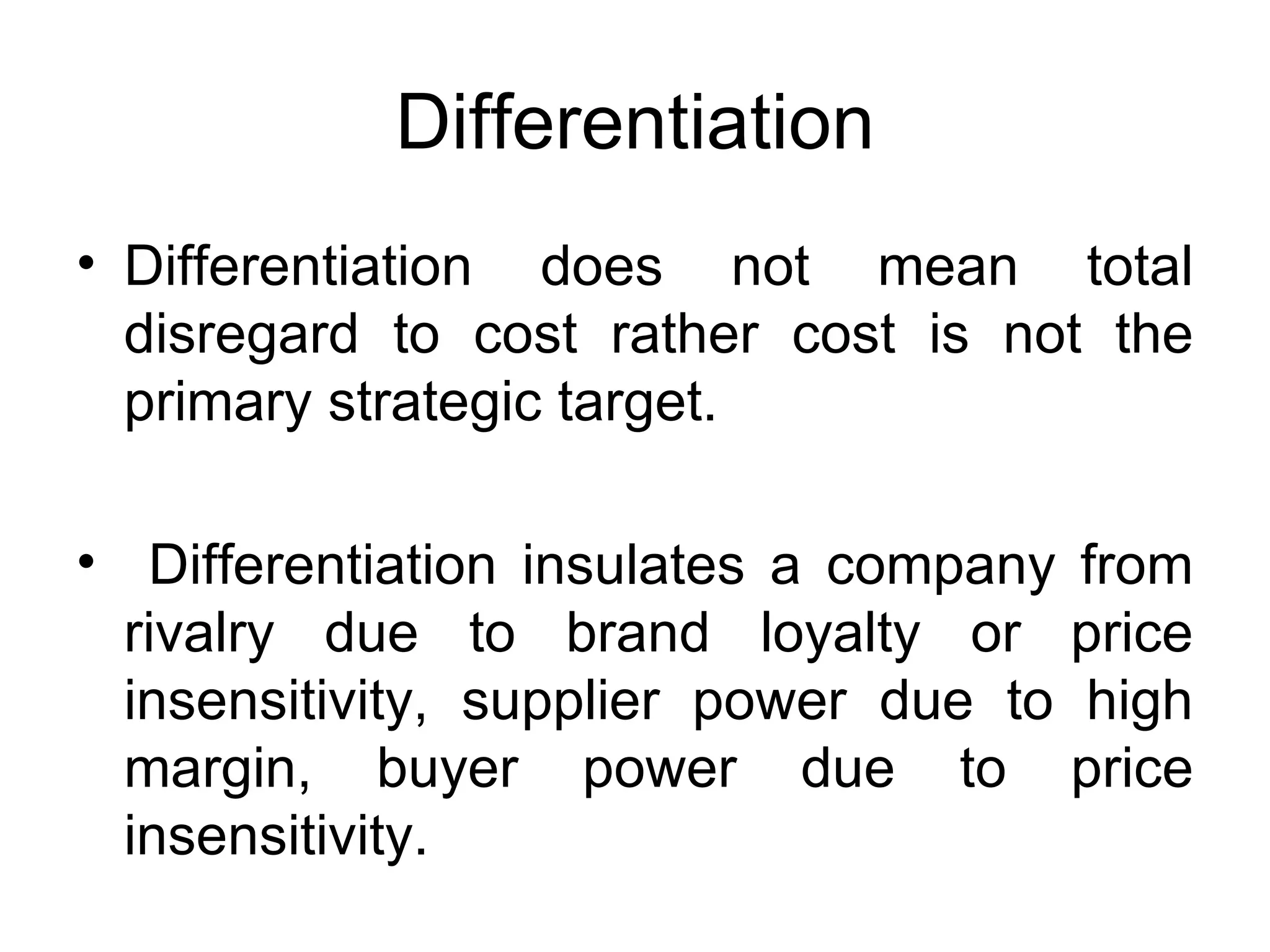 Differentiation Differentiation does not mean total disregard to cost rather cost is not the primary strategic target. Differentiation insulates a company from rivalry due to brand loyalty or price insensitivity, supplier power due to high margin, buyer power due to price insensitivity. 