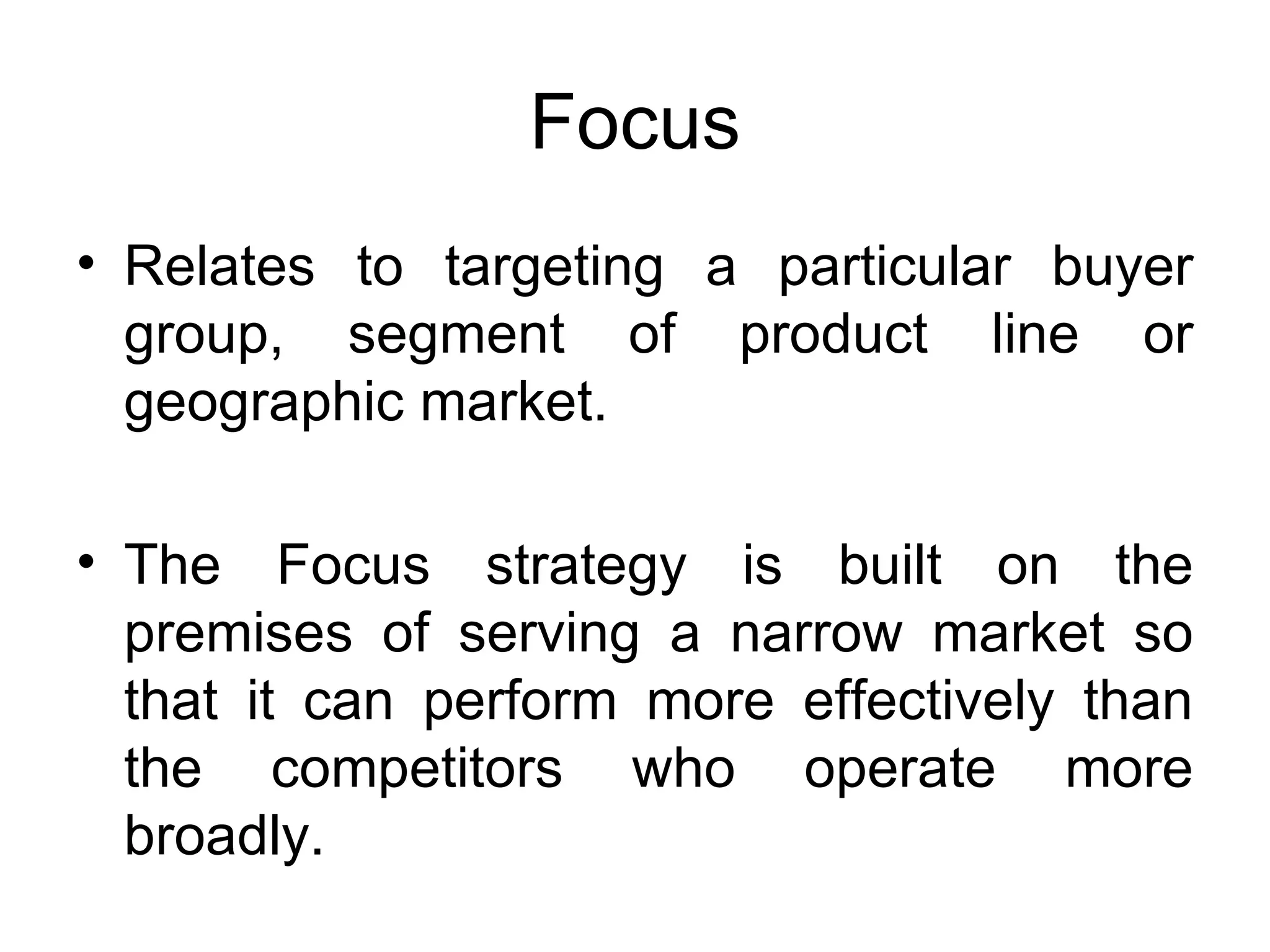 Focus Relates to targeting a particular buyer group, segment of product line or geographic market.  The Focus strategy is built on the premises of serving a narrow market so that it can perform more effectively than the competitors who operate more broadly.  