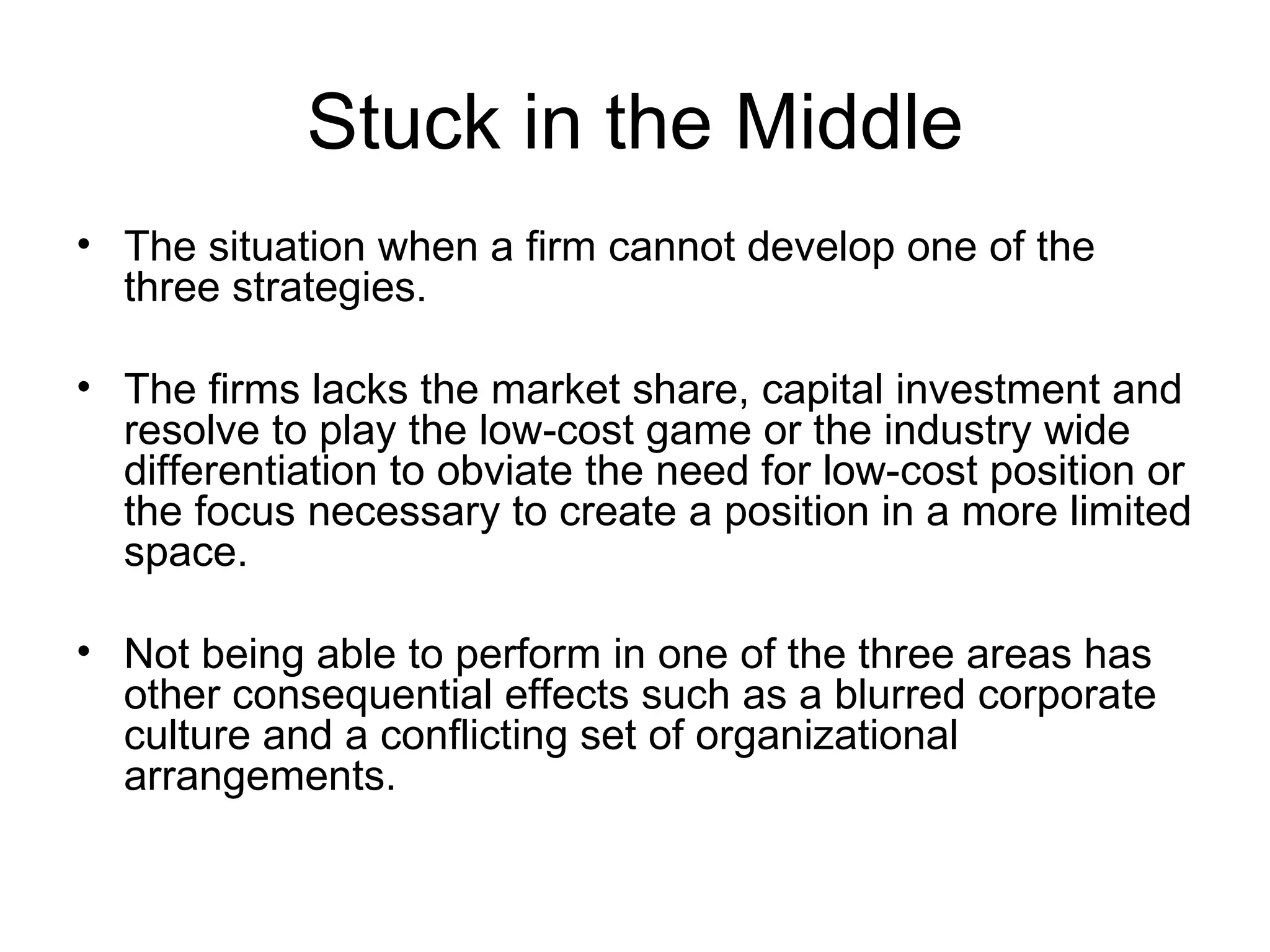 Stuck in the Middle The situation when a firm cannot develop one of the three strategies.  The firms lacks the market share, capital investment and resolve to play the low-cost game or the industry wide differentiation to obviate the need for low-cost position or the focus necessary to create a position in a more limited space. Not being able to perform in one of the three areas has other consequential effects such as a blurred corporate culture and a conflicting set of organizational arrangements. 