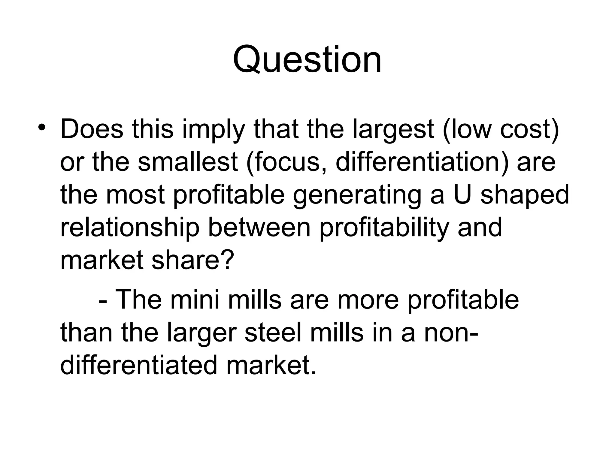 Question Does this imply that the largest (low cost) or the smallest (focus, differentiation) are the most profitable generating a U shaped relationship between profitability and market share?  - The mini mills are more profitable than the larger steel mills in a non-differentiated market. 