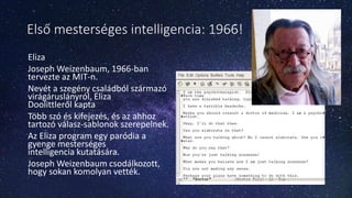 Első mesterséges intelligencia: 1966!
Eliza
Joseph Weizenbaum, 1966-ban
tervezte az MIT-n.
Nevét a szegény családból származó
virágáruslányról, Eliza
Doolittleről kapta
Több szó és kifejezés, és az ahhoz
tartozó válasz-sablonok szerepelnek.
Az Eliza program egy paródia a
gyenge mesterséges
intelligencia kutatására.
Joseph Weizenbaum csodálkozott,
hogy sokan komolyan vették.
 