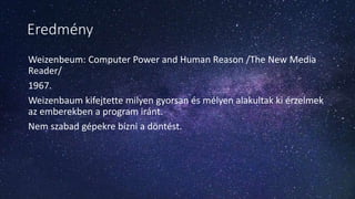 Eredmény
Weizenbeum: Computer Power and Human Reason /The New Media
Reader/
1967.
Weizenbaum kifejtette milyen gyorsan és mélyen alakultak ki érzelmek
az emberekben a program iránt.
Nem szabad gépekre bízni a döntést.
 