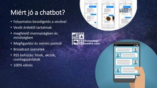 Miért jó a chatbot?
• Folyamatos beszélgetés a vevővel
• Vevőt érdeklő tartalmak
• megfelelő mennyiségben és
minőségben
• Megfigyelési és mérési pontok
• Broadcast üzenetek
• RSS behúzás: hírek, akciók,
csomagajánlatok
• 100% elérés
 