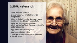 • 1946 előtt születettek
• a hagyományos értékek követői,
megalkotói
• új technikai újdonságokat nem, vagy
minimális mértékben használják,
• nehezen vagy egyáltalán nem
alkalmazkodnak az infokommunikációs
újdonságokhoz.
• egy munkahelyen dolgoztak,
• egy házasságban éltek,
-> változások és változtatások nem volt
az életük része.
Építők, veteránok
 