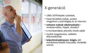 X-generáció
• 1965-1979 között születtek,
• fiatal felnőttek voltak, amikor
megjelent a számítógép és az internet.
• nehezen tudnak alkalmazkodni –
rendszerváltás, hippik, lázadás?
• a munkaerőpiac jelentős részét adják
• multik megjelenése, radikális
állásmódosítás
• teljesítménykényszer, kiégés, két
munkahely közötti hosszabb, rövidebb
szünet.
 