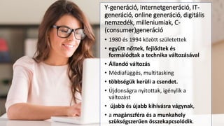 Y-generáció, Internetgeneráció, IT-
generáció, online generáció, digitális
nemzedék, milleniumiak, C-
(consumer)generáció
• 1980 és 1994 között születettek
• együtt nőttek, fejlődtek és
formálódtak a technika változásával
• Állandó változás
• Médiafüggés, multitasking
• többségük kerüli a csendet.
• Újdonságra nyitottak, igénylik a
változást
• újabb és újabb kihívásra vágynak,
• a magánszféra és a munkahely
szükségszerűen összekapcsolódik.
 