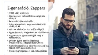 Z-generáció, Zappers
• 1995 után születtek
• ténylegesen beleszülettek a digitális
világba
• képzelőerejük minimális
• interneten élnek, kapcsolataikat is itt
alakítják ki,
• sokszor elzárkóznak a valós világtól,
• Egyedi szavak, kifejezések és rövidítések
• rugalmasan, gyorsan oldják meg a
feladatokat,
• gyakori gyors döntésképesség
megterhelő az idegrendszerüknek.
• Gondolkodásukra a következetesség és a
logika nem igazán jellemző
• Problémamegoldás = ESC, lekapcsolás
 