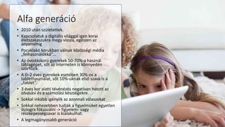 Alfa generáció
• 2010 után születettek.
• Kapcsolatuk a digitális világgal igen korai
életszakaszukra megy vissza, egészen az
anyaméhig
• Pocaklakó korukban válnak közösségi média
„felhasználókká”…
• Az óvodáskorú gyerekek 50-70%-a használ
táblagépet, sőt az interneten is könnyedén
szörfözik.
• A 0–2 éves gyerekek esetében 30%-os a
tablethasználat, sőt 10%-uknak első szava is a
„tablet”.
• 3 éves kor alatti tévénézés negatívan hatott az
olvasási és a számolási készségekre.
• Sokkal inkább igénylik az azonnali válaszokat
• Sokkal nehezebben tudják a figyelmüket egyetlen
dologra fókuszálni -> figyelem- vagy
részképességzavar is kialakulhat.
• A legmagányosabb generáció
 