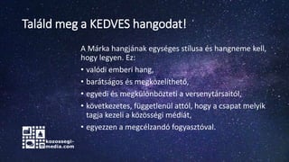 Találd meg a KEDVES hangodat!
A Márka hangjának egységes stílusa és hangneme kell,
hogy legyen. Ez:
• valódi emberi hang,
• barátságos és megközelíthető,
• egyedi és megkülönbözteti a versenytársaitól,
• következetes, függetlenül attól, hogy a csapat melyik
tagja kezeli a közösségi médiát,
• egyezzen a megcélzandó fogyasztóval.
 