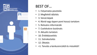 BEST OF…
• 1. Folyamatos posztolás
• 2. Megfelelő időzítés
• 3. Vonzó képek
• 4. Rövid vagy éppen pont hosszú tartalom
• 5. Releváns információk
• 7. Cselekvésre ösztönzés
• 9. Aktuális tartalom
• 10. Értékközvetítés
• 11. Szórakoztatás
• 12. Oktatás
• +1. Tanulás a konkurenciától és másoktól!
 