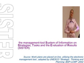 the management-tool  S ystem of  I nformation on  S trategies,  T asks and the  E valuation of  R esults (SISTER) Source: W ork plans are placed on-line, utilising the electronic management tool:, adopted by UNESCO “Strategic  Thinking and Planning -BSP-LCMP -2002 SISTER 