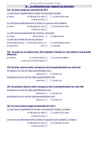 5                             - Jean-Yves LE DEROFF CTS Voile Bretagne – 16/12/2003

                          B - Le placement par rapport au parcours
22/ Au prés (angle de remontée de 45°)
Le vent tourne régulièrement à droite (vent évolutif à droite)
je choisis                 le côté gauche du cadre                    le côté droit du cadre
                                 le milieu du cadre

Le vent tourne alternativement à droite et à gauche (vent oscillant)
je choisis                 le côté gauche du cadre                    le côté droit du cadre
                                 le milieu du cadre

Le vent tourne brusquement de l'ouest au nord-ouest
je navigue                         tribord amures                     bâbord amures
Le vent est à droite de l'axe du parcours
le bord rapprochant est    le bord tribord amures                     le bord bâbord amures
le cadre est un                                  carré                rectangle


23/ Au prés sur un bateau lent, afin d'ajuster la bouée au vent (étant à une grande
distance)
je me place                   sur la lay line tribord                 sur la lay line bâbord
                   je vise sous le vent de la bouée



24/ Au prés, dans le cadre, lorsque je vise la perpendiculaire au vent réel
les bateaux au vent de cette perpendiculaire sont :
                                         devant moi                  derrière moi

les bateaux sous le vent de cette perpendiculaire sont :
                                         devant moi                  derrière moi


25/ Au portant, dans le cadre, lorsque je vise la perpendiculaire au vent réel
les bateaux au vent de cette perpendiculaire sont :
                                         devant moi                  derrière moi
les bateaux sous le vent de cette perpendiculaire sont :
                                         devant moi                  derrière moi


26/ Au vent arrière (angle de descente de 135°)
Le vent tourne régulièrement à droite (vent évolutif à droite), je choisis :
                           le côté gauche du cadre                    le côté droit du cadre

                                 le milieu du cadre

Le vent tourne alternativement à droite et à gauche (vent oscillant), je choisis :
                           le côté gauche du cadre                    le côté droit du cadre
                                 le milieu du cadre
 