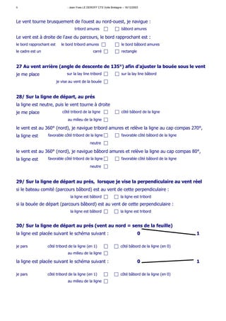 6                               - Jean-Yves LE DEROFF CTS Voile Bretagne – 16/12/2003




Le vent tourne brusquement de l'ouest au nord-ouest, je navigue :
                                     tribord amures                     bâbord amures

Le vent est à droite de l'axe du parcours, le bord rapprochant est :
le bord rapprochant est      le bord tribord amures                     le bord bâbord amures
le cadre est un                                    carré                rectangle



27 Au vent arrière (angle de descente de 135°) afin d'ajuster la bouée sous le vent
je me place                     sur la lay line tribord                 sur la lay line bâbord

                          je vise au vent de la bouée



28/ Sur la ligne de départ, au prés
la ligne est neutre, puis le vent tourne à droite
je me place                  côté tribord de la ligne                   côté bâbord de la ligne

                                au milieu de la ligne

le vent est au 360° (nord), je navigue tribord amures et relève la ligne au cap compas 270°,
la ligne est      favorable côté tribord de la ligne                    favorable côté bâbord de la ligne

                                                 neutre

le vent est au 360° (nord), je navigue bâbord amures et relève la ligne au cap compas 80°,
la ligne est      favorable côté tribord de la ligne                    favorable côté bâbord de la ligne

                                                 neutre



29/ Sur la ligne de départ au prés, lorsque je vise la perpendiculaire au vent réel
si le bateau comité (parcours bâbord) est au vent de cette perpendiculaire :
                                  la ligne est bâbord                  la ligne est tribord
si la bouée de départ (parcours bâbord) est au vent de cette perpendiculaire :
                                  la ligne est bâbord                  la ligne est tribord


30/ Sur la ligne de départ au prés (vent au nord = sens de la feuille)
la ligne est placée suivant le schéma suivant :                                     0                       1

je pars           côté tribord de la ligne (en 1)                      côté bâbord de la ligne (en 0)
                                au milieu de la ligne

la ligne est placée suivant le schéma suivant :                                     0                       1

je pars           côté tribord de la ligne (en 1)                      côté bâbord de la ligne (en 0)
                                au milieu de la ligne
 