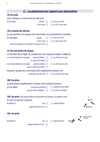 8                                 - Jean-Yves LE DEROFF CTS Voile Bretagne – 16/12/2003




                     C - Le placement par rapport aux adversaires
35 Au prés
pour marquer un concurrent de très prés
je me place                                       devant                  sous son vent
                                              à son vent                  au 3/4 à son vent


36 A toutes les allures
je suis premier d'un groupe de concurrents, et je souhaite les contrôler,
je me place                                   devant                     sous son vent

                                              à son vent                 au 3/4 à son vent
    entre ce groupe et la prochaine marque à virer



37 Sur les bords de largue
en fonction de la règle 18, (contourner une marque à laisser à bâbord)
sur le bord tribord je me place        devant la flotte                  au 3/4 sous le vent
                                   au vent de la flotte

sur le bord bâbord je me place          devant la flotte                 au 3/4 sous le vent
                           sous le vent de la flotte

lorsqu'un groupe de concurrents lofe exagérément devant moi
                             je plonge sous le vent                      je monte à son vent


38/ Au prés,
le vent tourne régulièrement à droite (vent évolutif à droite) :
je me place                        à droite de la flotte                 à gauche de la flotte

                           sous le vent en bâbord                        au vent en tribord


39/ Au prés, (les grosses flèches représentent les bateaux, la petite le vent)
le vent va tourner à gauche                                                                                             vent

le bateau A                                            vire               passe derrière

                              passe derrière et vire                                                              bateau A



40/ Au prés,
                                                                                                          0   bouée à laisser
                                                                                                              à bâbord

le bateau A                                            vire               passe derrière       bateau A

                            passe derrière et vire
 