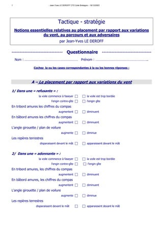 1                          - Jean-Yves LE DEROFF CTS Voile Bretagne – 16/12/2003




                                    Tactique - stratégie
    Notions essentielles relatives au placement par rapport aux variations
                   du vent, au parcours et aux adversaires
                                      par Jean-Yves LE DEROFF

-------------------------------- Questionnaire -------------------------------
    Nom : …………………………………………………… Prénom : …………………………………………………..

               Cochez la ou les cases correspondantes à la ou les bonnes réponses :




              A – Le placement par rapport aux variations du vent

1/ Dans une « refusante » :
                   la voile commence à faseyer                    la voile est trop bordée
                             l'engin contre-gîte                  l'engin gîte

En tribord amures les chiffres du compas
                                     augmentent                   diminuent

En bâbord amures les chiffres du compas
                                     augmentent                   diminuent

L'angle girouette / plan de voilure
                                       augmente                   diminue

Les repères terrestres
                    disparaissent devant le mât                   apparaissent devant le mât


2/ Dans une « adonnante » :
                   la voile commence à faseyer                    la voile est trop bordée
                             l'engin contre-gîte                   l'engin gîte
En tribord amures, les chiffres du compas
                                     augmentent                   diminuent

En bâbord amures, les chiffres du compas
                                     augmentent                   diminuent
L'angle girouette / plan de voilure
                                       augmente                   diminue
Les repères terrestres
                 disparaissent devant le mât                      apparaissent devant le mât
 