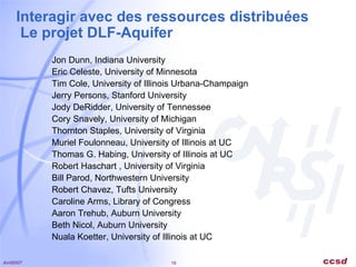 Interagir avec des ressources distribuées  Le projet DLF-Aquifer Jon Dunn, Indiana University Eric Celeste, University of Minnesota Tim Cole, University of Illinois Urbana-Champaign Jerry Persons, Stanford University Jody DeRidder, University of Tennessee Cory Snavely, University of Michigan Thornton Staples, University of Virginia Muriel Foulonneau, University of Illinois at UC Thomas G. Habing, University of Illinois at UC Robert Haschart , University of Virginia  Bill Parod, Northwestern University Robert Chavez, Tufts University Caroline Arms, Library of Congress Aaron Trehub, Auburn University Beth Nicol, Auburn University Nuala Koetter, University of Illinois at UC  