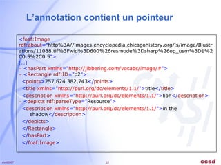 L’annotation contient un pointeur < foaf:Image rdf:about =" http%3A//images.encyclopedia.chicagohistory.org/is/image/Illustrations/11088.tif%3Fwid%3D600%26resmode%3Dsharp%26op_usm%3D1%2C0.5%2C0.5 "> […] -   < hasPart  xmlns =" http://jibbering.com/vocabs/image/# "> -   < Rectangle rdf:ID =" p2 ">     < points > 257,624 382,743 </ points >       < title  xmlns =" http://purl.org/dc/elements/1.1/ "> title </ title >       < description  xmlns =" http://purl.org/dc/elements/1.1/ "> lion </ description >   -   < depicts rdf:parseType =" Resource ">     < description  xmlns =" http://purl.org/dc/elements/1.1/ "> in the shadow </ description >       </ depicts >     </ Rectangle >     </ hasPart >     </ foaf:Image > 
