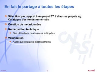 En fait le partage à toutes les étapes Sélection par rapport à un projet ET à d’autres projets eg. Catalogue des fonds numérisés Création de métadonnées Numérisation technique Des utilisations pas toujours anticipées Valorisation Aussi avec d’autres établissements 