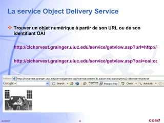 La service Object Delivery Service Trouver un objet numérique à partir de son URL ou de son identifiant OAI http://cicharvest.grainger.uiuc.edu/service/getview.asp?url=http://content.lib.auburn.edu/u?/aunumphoto,21&format=thumbnail http://cicharvest.grainger.uiuc.edu/service/getview.asp?oai=oai:content.lib.auburn.edu:aunumphoto/21&format=thumbnail   