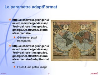 Le paramètre adaptFormat http://cicharvest.grainger.uiuc.edu/service/getview.asp?oai=oai:lcoa1.loc.gov:loc.gmd/g3200.ct000123&format=screensize Génère un pixel transparent http://cicharvest.grainger.uiuc.edu/service/getview.asp?oai=oai:lcoa1.loc.gov:loc.gmd/g3200.ct000123&format=screensize&adaptformat=1 Fournit une petite image 