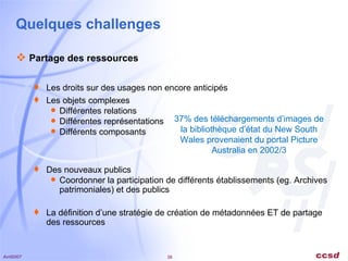 Quelques challenges Partage des ressources Les droits sur des usages non encore anticipés Les objets complexes Différentes relations Différentes représentations Différents composants Des nouveaux publics Coordonner la participation de différents établissements (eg. Archives patrimoniales) et des publics La définition d’une stratégie de création de métadonnées ET de partage des ressources 37% des téléchargements d’images de la bibliothèque d’état du New South Wales provenaient du portal Picture Australia en 2002/3 