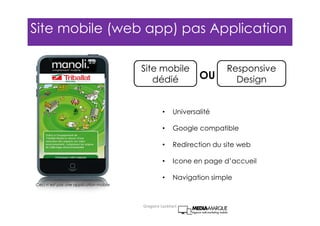 • Universalité
• Google compatible
• Redirection du site web
• Icone en page d’accueil
• Navigation simple
Ceci n’est pas une application mobile
Site mobile
dédié
Responsive
DesignOU
Site mobile (web app) pas Application
Gregoire Lockhart
 