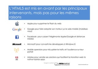 • Apple pour supprimer le Flash du web
• Google pour faire adopter son moteur sur le web mobile (mobilisez-
vous)
• Facebook pour casser l’hégémonie Apple/Google et distancer
Adobe
• Microsoft pour convertir les développers à Windows 8
• Mobile operators pour récupérer le trafic et l’audience sur leur
portail
• Adobe pour vendre ses solutions qui facilitent la transition web to
native hybrids apps
andreas@visionmobile.com
L’HTML5 est mis en avant par les principaux
intervenants, mais pas pour les mêmes
raisons
Gregoire Lockhart
 
