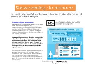 44%
des shoppers utilisent leur mobile
pendant l’achat pour :
Visite le site web
du magasin
Visite un autre site
Compare les prix
Coupon mobile
Scan un Qr Code
Photographie
Comment contrer le showrooming ?
Le showrooming progresse de plus en plus au grand
dam des distributeurs physiques :
Le showrooming est un comportement récent du
consommateur. Il consiste à se rendre chez un
commençant physique pour tester le produit et
recevoir des conseils avant de l’acheter en ligne à
des prix plus compétitifs.
Des sites internet comme Amazon encouragent
et profitent de ces pratiques : le concept de
l’application est simple, elle scanne le code
barre d’un produit, affiche le prix Amazon et
propose une réduction de 5% (avec un plafond
en valeur de 5$) si le produit est acheté 24h
après le scan.
L’avènement d’internet avait déjà interpellé sur une
possible fuite des clients en boutique vers l’e-
commerce, mais c’est surtout la démocratisation
des smartphones et donc la possibilité de se
renseigner sur les prix et d’acheter via le mobile en
point de vente et en temps réel qui développe le
showrooming.
Showrooming : la menace
Les mobinautes se déplacent en magasin pour « toucher » les produits et
ensuite les acheter en ligne.
Gregoire Lockhart
 