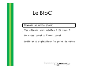 Le BtoC
Devenir un média global
Vos clients sont mobiles ! Et vous ?
Du cross canal à l’omni canal
Ludifier & digitaliser le point de vente
Gregoire Lockhart
 