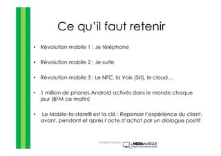 Ce qu’il faut retenir
• Révolution mobile 1 : Je téléphone
• Révolution mobile 2 : Je surfe
• Révolution mobile 3 : Le NFC, la Voix (Siri), le cloud…
• 1 million de phones Android activés dans le monde chaque
jour (BFM ce matin)
• Le Mobile-to-store® est la clé : Repenser l’expérience du client,
avant, pendant et après l’acte d’achat par un dialogue positif
Gregoire Lockhart
 