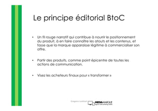 Le principe éditorial BtoC
• Un fil rouge narratif qui contribue à nourrir le positionnement
du produit, à en faire connaître les atouts et les contenus, et
fasse que la marque apparaisse légitime à commercialiser son
offre.
• Partir des produits, comme point épicentre de toutes les
actions de communication.
• Visez les acheteurs finaux pour « transformer »
Gregoire Lockhart
 