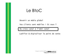 Le BtoC
Devenir un média global
Vos clients sont mobiles ! Et vous ?
Du cross canal à l’omni canal
Ludifier & digitaliser le point de vente
Gregoire Lockhart
 