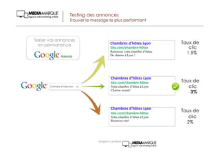 Testing des annonces
Trouver le message le plus performant
Taux de
clic
1,5%
Taux de
clic
3%
Taux de
clic
2%
Tester vos annonces
en permanence Chambres d’hôtes Lyon
Site.com/chambre-hôtes
Retrouvez votre chambre d’hôtes
De charme à Lyon !
Chambres d’hôtes Lyon
Site.com/chambre-hôtes
Votre chambre d’hôtes à Lyon
Charme assuré!
Chambres d’hôtes Lyon
Site.com/chambre-hôtes
Votre chambre d’hôtes à Lyon
Reservez-vite!
Chambre d’hotes lyon
Gregoire Lockhart
 