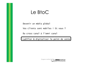 Le BtoC
Devenir un média global
Vos clients sont mobiles ! Et vous ?
Du cross canal à l’omni canal
Ludifier & digitaliser le point de vente
Gregoire Lockhart
 