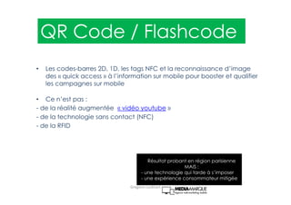 • Les codes-barres 2D, 1D, les tags NFC et la reconnaissance d’image
des « quick access » à l’information sur mobile pour booster et qualifier
les campagnes sur mobile
• Ce n’est pas :
- de la réalité augmentée « vidéo youtube »
- de la technologie sans contact (NFC)
- de la RFID
Résultat probant en région parisienne
MAIS :
- une technologie qui tarde à s’imposer
- une expérience consommateur mitigée
QR Code / Flashcode
Gregoire Lockhart
 