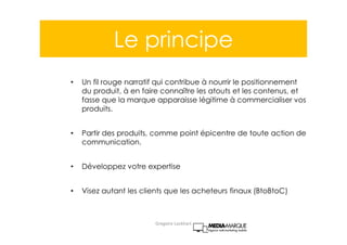 Le principe
• Un fil rouge narratif qui contribue à nourrir le positionnement
du produit, à en faire connaître les atouts et les contenus, et
fasse que la marque apparaisse légitime à commercialiser vos
produits.
• Partir des produits, comme point épicentre de toute action de
communication.
• Développez votre expertise
• Visez autant les clients que les acheteurs finaux (BtoBtoC)
Gregoire Lockhart
 