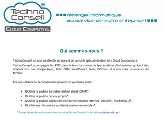 Qui sommes-nous ? TechnoConseil est une société de services et de conseils spécialisée dans le « Cloud Computing ».  TechnoConseil accompagne les PME dans la transformation de leur système d'information grâce à des services tels que Google Apps, Zoho CRM, SmartSheet, Bime, OffiSync et à une vraie expérience du terrain ! Les consultants de TechnoConseil peuvent en quelques jours : Outiller la gestion de votre relation client (CRM)*, Outiller la gestion de vos projets*, Outiller la gestion opérationnelle de vos services internes (DSI, DRH, marketing…)*, Outiller vos démarches qualité et environnementales*. * Toutes les études sont disponibles sur le site TechnoConseil.fr à la rubrique  études de cas ! 