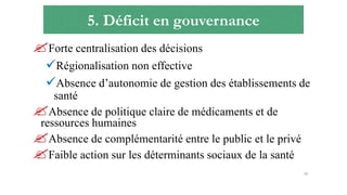 5. Déficit en gouvernance
Forte centralisation des décisions
Régionalisation non effective
Absence d’autonomie de gestion des établissements de
santé
Absence de politique claire de médicaments et de
ressources humaines
Absence de complémentarité entre le public et le privé
Faible action sur les déterminants sociaux de la santé
12
 