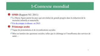 1-Contexte mondial
 OMD (Rapport NU 2011)
Le Maroc figure parmi les pays qui ont réalisé de grands progrès dans la réduction de la
mortalité infantile et maternelle.
Fin du compte à rebours en 2015
 Printemps arabe
Vague de protestations et de revendications sociales
Mise en lumière des questions sociales, telles que le chômage et l’insuffisance des services de
santé…
14
 