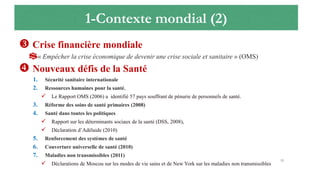 1-Contexte mondial (2)
 Crise financière mondiale
$« Empêcher la crise économique de devenir une crise sociale et sanitaire » (OMS)
 Nouveaux défis de la Santé
1. Sécurité sanitaire internationale
2. Ressources humaines pour la santé,
 Le Rapport OMS (2006) a identifié 57 pays souffrant de pénurie de personnels de santé.
3. Réforme des soins de santé primaires (2008)
4. Santé dans toutes les politiques
 Rapport sur les déterminants sociaux de la santé (DSS, 2008),
 Déclaration d’Adélaide (2010)
5. Renforcement des systèmes de santé
6. Couverture universelle de santé (2010)
7. Maladies non transmissibles (2011)
 Déclarations de Moscou sur les modes de vie sains et de New York sur les maladies non transmissibles
15
 