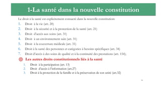 1-La santé dans la nouvelle constitution
Le droit à la santé est explicitement consacré dans la nouvelle constitution:
1. Droit à la vie (art. 20)
2. Droit à la sécurité et à la protection de la santé (art. 21)
3. Droit d’accès aux soins (art. 31)
4. Droit à un environnement sain (art. 31)
5. Droit à la couverture médicale (art. 31)
6. Droit à la santé des personnes et catégories à besoins spécifiques (art. 34)
7. Droit d’accès à des soins de qualité et à la continuité des prestations (art. 154);
֎ Les autres droits constitutionnels liés à la santé
1. Droit à la participation (art. 13)
2. Droit d’accès à l’information (art.27)
3. Droit à la protection de la famille et à la préservation de son unité (art.32)
18
 