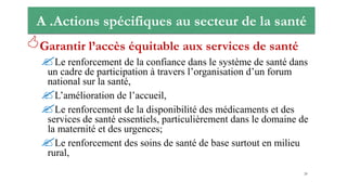 A .Actions spécifiques au secteur de la santé
Garantir l’accès équitable aux services de santé
Le renforcement de la confiance dans le système de santé dans
un cadre de participation à travers l’organisation d’un forum
national sur la santé,
L’amélioration de l’accueil,
Le renforcement de la disponibilité des médicaments et des
services de santé essentiels, particulièrement dans le domaine de
la maternité et des urgences;
Le renforcement des soins de santé de base surtout en milieu
rural,
20
 