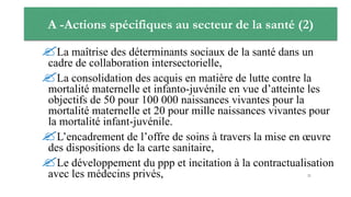 A -Actions spécifiques au secteur de la santé (2)
La maîtrise des déterminants sociaux de la santé dans un
cadre de collaboration intersectorielle,
La consolidation des acquis en matière de lutte contre la
mortalité maternelle et infanto-juvénile en vue d’atteinte les
objectifs de 50 pour 100 000 naissances vivantes pour la
mortalité maternelle et 20 pour mille naissances vivantes pour
la mortalité infant-juvénile.
L’encadrement de l’offre de soins à travers la mise en œuvre
des dispositions de la carte sanitaire,
Le développement du ppp et incitation à la contractualisation
avec les médecins privés, 21
 
