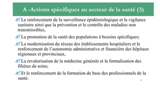 A -Actions spécifiques au secteur de la santé (3)
Le renforcement de la surveillance épidémiologique et la vigilance
sanitaire ainsi que la prévention et le contrôle des maladies non
transmissibles,
La promotion de la santé des populations à besoins spécifiques;
La modernisation du réseau des établissements hospitaliers et le
renforcement de l’autonomie administrative et financière des hôpitaux
régionaux et provinciaux,
La revalorisation de la médecine générale et la formalisation des
filières de soins;
Et le renforcement de la formation de base des professionnels de la
santé. 22
 