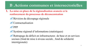 B .Actions communes et intersectorielles
1. La mise en place de la régionalisation avancée et le
renforcement du processus de déconcentration
Révision du découpage régionale
Contractualisation
PPP
Système régional d’informations (statistiques)
Rattrapage du déficit en infrastructures de base et en services
sociaux (fond de mise à niveau sociale , fond de solidarité
interrégionale)
23
 