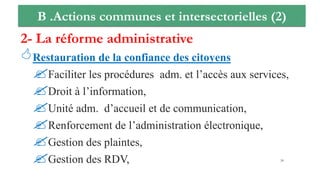 B .Actions communes et intersectorielles (2)
2- La réforme administrative
Restauration de la confiance des citoyens
Faciliter les procédures adm. et l’accès aux services,
Droit à l’information,
Unité adm. d’accueil et de communication,
Renforcement de l’administration électronique,
Gestion des plaintes,
Gestion des RDV, 24
 
