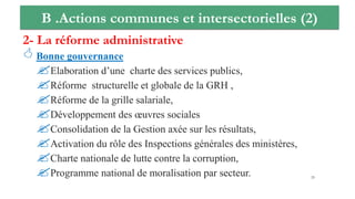 B .Actions communes et intersectorielles (2)
2- La réforme administrative
 Bonne gouvernance
Elaboration d’une charte des services publics,
Réforme structurelle et globale de la GRH ,
Réforme de la grille salariale,
Développement des œuvres sociales
Consolidation de la Gestion axée sur les résultats,
Activation du rôle des Inspections générales des ministères,
Charte nationale de lutte contre la corruption,
Programme national de moralisation par secteur. 25
 