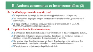 B .Actions communes et intersectorielles (3)
3. Le développement du monde rural
L’augmentation du budget du fond de développement rural (1MD par an),
Le financement de projets intégrés fondée sur une base territoriale, participative et
contractuelle.
L’équipement des centres de santé, des maisons d’accouchement et DAR AL
OUMOUMA et renforcement des capacités.
4. La protection de l’environnement
L’application de la charte nationale de l’environnement et du développement durable,
L’intégration de la portée environnementale dans toutes les politiques publics, les
stratégies sectorielles, les projets d’investissement et les CPS.
La mise en place de mécanismes de vigilance, de prévention et de traitement des
conséquences des catastrophes naturelles et changements climatiques…
L’assainissement et lutte contre la pollution de l’air 26
 