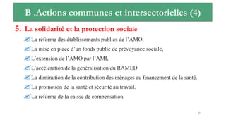B .Actions communes et intersectorielles (4)
5. La solidarité et la protection sociale
La réforme des établissements publics de l’AMO,
La mise en place d’un fonds public de prévoyance sociale,
L’extension de l’AMO par l’AMI,
L’accélération de la généralisation du RAMED
La diminution de la contribution des ménages au financement de la santé.
La promotion de la santé et sécurité au travail.
La réforme de la caisse de compensation.
27
 