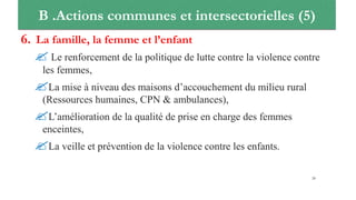 B .Actions communes et intersectorielles (5)
6. La famille, la femme et l’enfant
 Le renforcement de la politique de lutte contre la violence contre
les femmes,
La mise à niveau des maisons d’accouchement du milieu rural
(Ressources humaines, CPN & ambulances),
L’amélioration de la qualité de prise en charge des femmes
enceintes,
La veille et prévention de la violence contre les enfants.
28
 